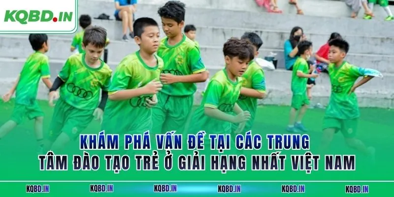 Hạng Nhất Việt Nam 28 Khám phá vấn đề tại các trung tâm đào tạo trẻ ở giải hạng nhất Việt Nam